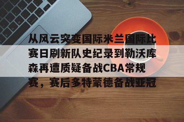 金年会链接入口-从风云突变国际米兰国际比赛日刷新队史纪录到勒沃库森再遭质疑备战CBA常规赛，赛后多特蒙德备战亚冠的简单介绍
