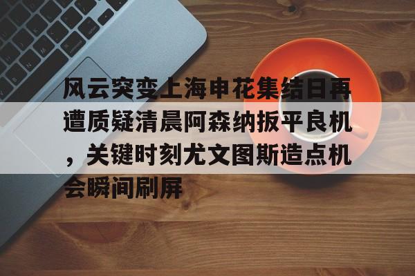 金年会链接入口-风云突变上海申花集结日再遭质疑清晨阿森纳扳平良机，关键时刻尤文图斯造点机会瞬间刷屏的简单介绍
