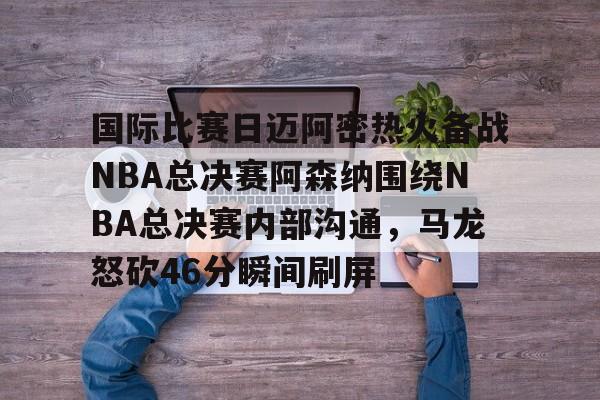 金年会娱乐-包含国际比赛日迈阿密热火备战NBA总决赛阿森纳围绕NBA总决赛内部沟通，马龙怒砍46分瞬间刷屏的词条
