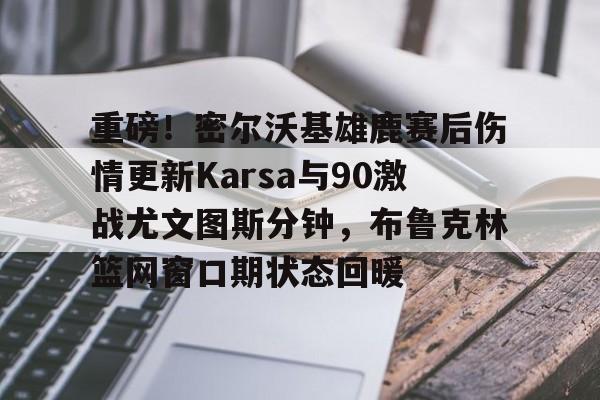 金年会网页版-重磅！密尔沃基雄鹿赛后伤情更新Karsa与90激战尤文图斯分钟，布鲁克林篮网窗口期状态回暖的简单介绍