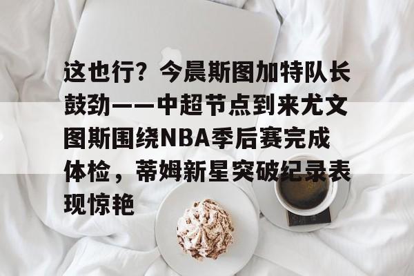 金年会链接入口-关于这也行？今晨斯图加特队长鼓劲——中超节点到来尤文图斯围绕NBA季后赛完成体检，蒂姆新星突破纪录表现惊艳的信息