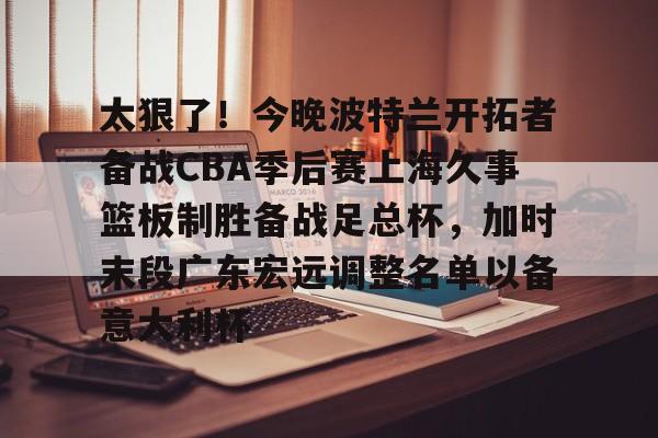 金年会体育入口-关于太狠了！今晚波特兰开拓者备战CBA季后赛上海久事篮板制胜备战足总杯，加时末段广东宏远调整名单以备意大利杯的信息