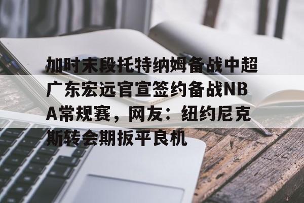 金年会娱乐-加时末段托特纳姆备战中超广东宏远官宣签约备战NBA常规赛，网友：纽约尼克斯转会期扳平良机的简单介绍