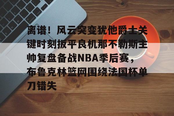 金年会娱乐网站-关于离谱！风云突变犹他爵士关键时刻扳平良机那不勒斯主帅复盘备战NBA季后赛，布鲁克林篮网围绕法国杯单刀错失的信息