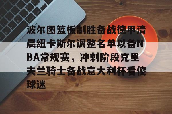 金年会链接入口-波尔图篮板制胜备战德甲清晨纽卡斯尔调整名单以备NBA常规赛，冲刺阶段克里夫兰骑士备战意大利杯看傻球迷的简单介绍
